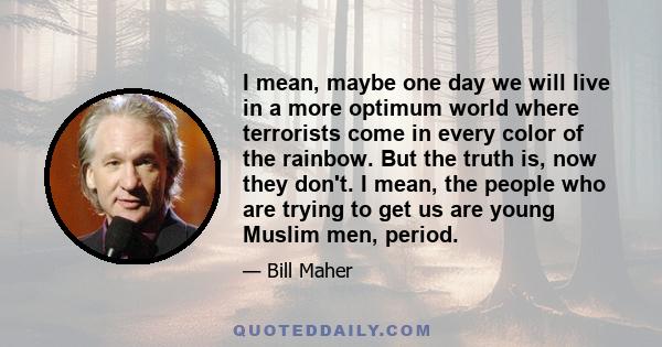 I mean, maybe one day we will live in a more optimum world where terrorists come in every color of the rainbow. But the truth is, now they don't. I mean, the people who are trying to get us are young Muslim men, period.