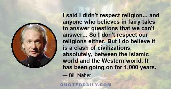 I said I didn't respect religion... and anyone who believes in fairy tales to answer questions that we can't answer... So I don't respect our religions either. But I do believe it is a clash of civilizations,