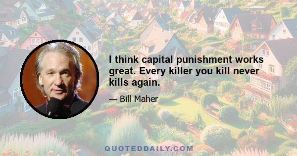 I think capital punishment works great. Every killer you kill never kills again.