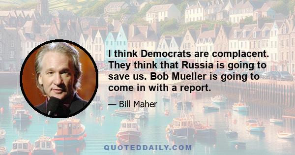 I think Democrats are complacent. They think that Russia is going to save us. Bob Mueller is going to come in with a report.