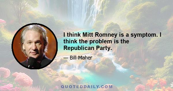 I think Mitt Romney is a symptom. I think the problem is the Republican Party.