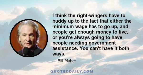 I think the right-wingers have to buddy up to the fact that either the minimum wage has to go up, and people get enough money to live, or you're always going to have people needing government assistance. You can't have