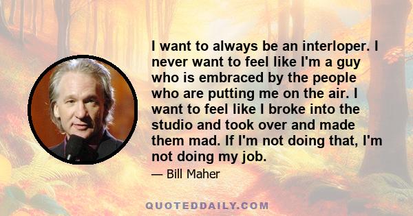 I want to always be an interloper. I never want to feel like I'm a guy who is embraced by the people who are putting me on the air. I want to feel like I broke into the studio and took over and made them mad. If I'm not 