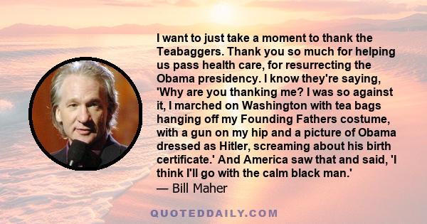 I want to just take a moment to thank the Teabaggers. Thank you so much for helping us pass health care, for resurrecting the Obama presidency. I know they're saying, 'Why are you thanking me? I was so against it, I