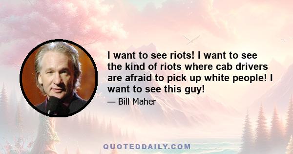 I want to see riots! I want to see the kind of riots where cab drivers are afraid to pick up white people! I want to see this guy!