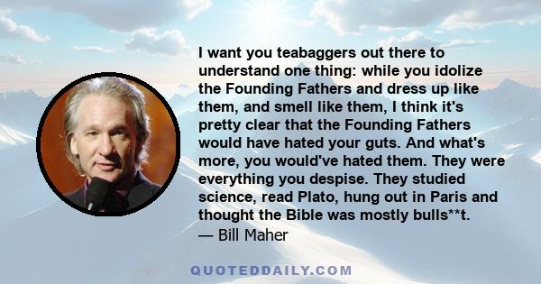 I want you teabaggers out there to understand one thing: while you idolize the Founding Fathers and dress up like them, and smell like them, I think it's pretty clear that the Founding Fathers would have hated your