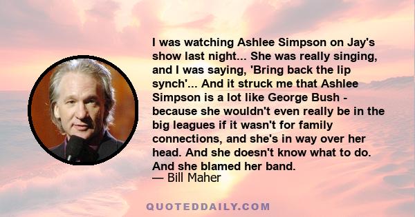 I was watching Ashlee Simpson on Jay's show last night... She was really singing, and I was saying, 'Bring back the lip synch'... And it struck me that Ashlee Simpson is a lot like George Bush - because she wouldn't