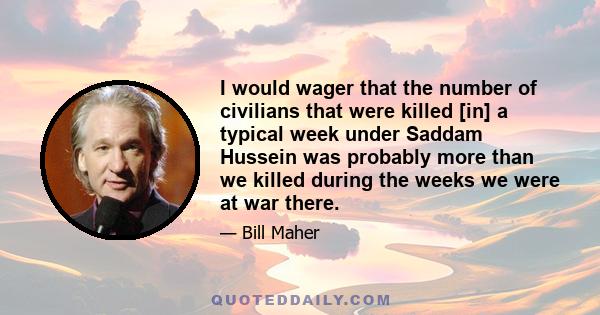 I would wager that the number of civilians that were killed [in] a typical week under Saddam Hussein was probably more than we killed during the weeks we were at war there.