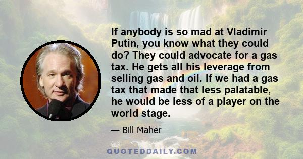 If anybody is so mad at Vladimir Putin, you know what they could do? They could advocate for a gas tax. He gets all his leverage from selling gas and oil. If we had a gas tax that made that less palatable, he would be