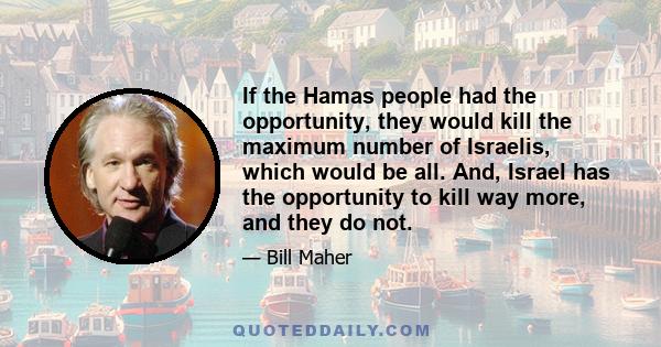 If the Hamas people had the opportunity, they would kill the maximum number of Israelis, which would be all. And, Israel has the opportunity to kill way more, and they do not.