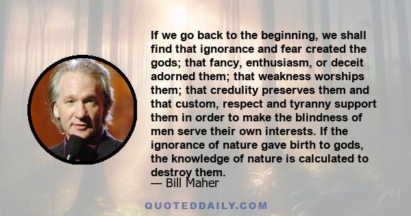 If we go back to the beginning, we shall find that ignorance and fear created the gods; that fancy, enthusiasm, or deceit adorned them; that weakness worships them; that credulity preserves them and that custom, respect 