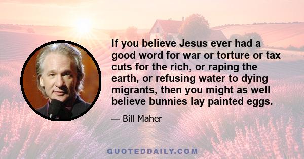 If you believe Jesus ever had a good word for war or torture or tax cuts for the rich, or raping the earth, or refusing water to dying migrants, then you might as well believe bunnies lay painted eggs.