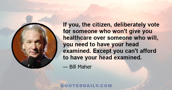 If you, the citizen, deliberately vote for someone who won't give you healthcare over someone who will, you need to have your head examined. Except you can't afford to have your head examined.