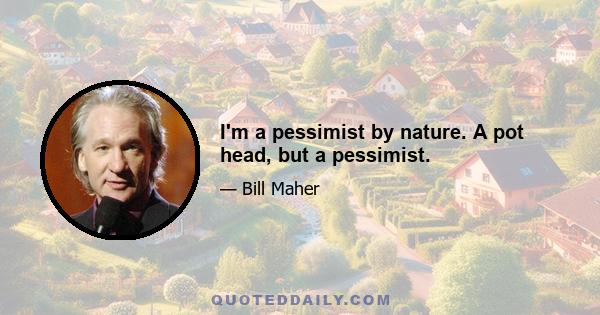 I'm a pessimist by nature. A pot head, but a pessimist.