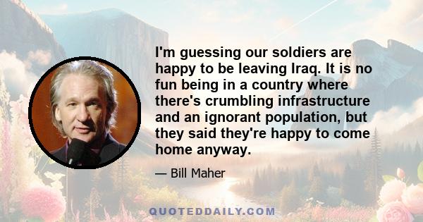 I'm guessing our soldiers are happy to be leaving Iraq. It is no fun being in a country where there's crumbling infrastructure and an ignorant population, but they said they're happy to come home anyway.