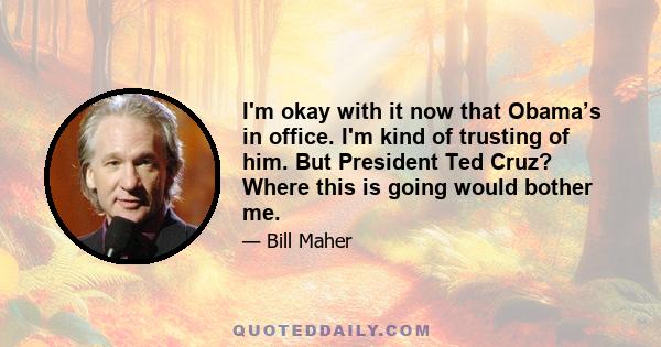 I'm okay with it now that Obama’s in office. I'm kind of trusting of him. But President Ted Cruz? Where this is going would bother me.