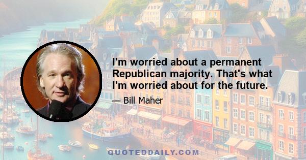 I'm worried about a permanent Republican majority. That's what I'm worried about for the future.