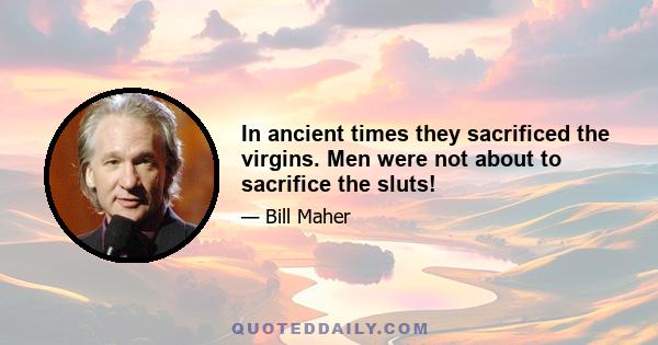 In ancient times they sacrificed the virgins. Men were not about to sacrifice the sluts!