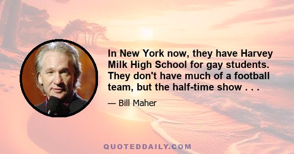 In New York now, they have Harvey Milk High School for gay students. They don't have much of a football team, but the half-time show . . .