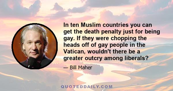 In ten Muslim countries you can get the death penalty just for being gay. If they were chopping the heads off of gay people in the Vatican, wouldn't there be a greater outcry among liberals?