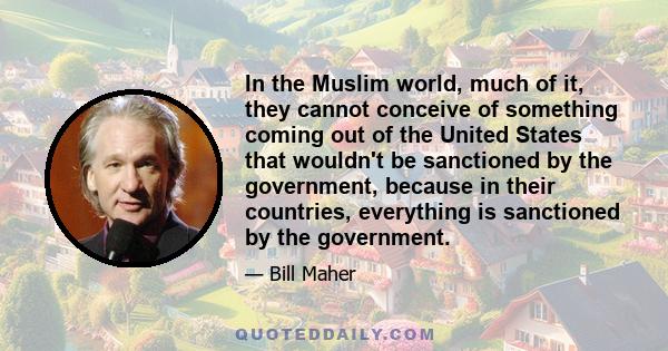 In the Muslim world, much of it, they cannot conceive of something coming out of the United States that wouldn't be sanctioned by the government, because in their countries, everything is sanctioned by the government.