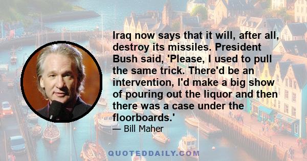 Iraq now says that it will, after all, destroy its missiles. President Bush said, 'Please, I used to pull the same trick. There'd be an intervention, I'd make a big show of pouring out the liquor and then there was a