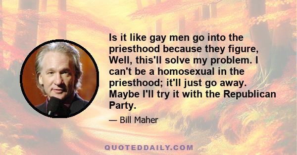 Is it like gay men go into the priesthood because they figure, Well, this'll solve my problem. I can't be a homosexual in the priesthood; it'll just go away. Maybe I'll try it with the Republican Party.