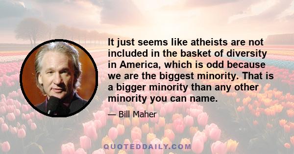 It just seems like atheists are not included in the basket of diversity in America, which is odd because we are the biggest minority. That is a bigger minority than any other minority you can name.