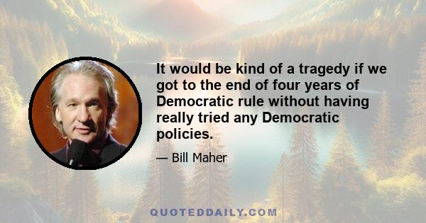 It would be kind of a tragedy if we got to the end of four years of Democratic rule without having really tried any Democratic policies.