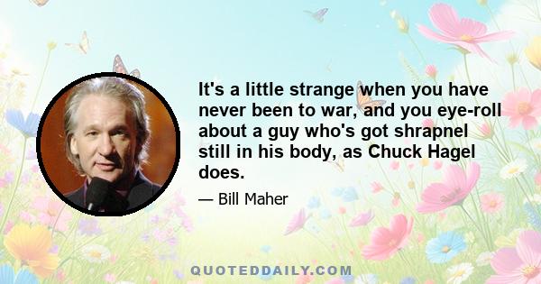 It's a little strange when you have never been to war, and you eye-roll about a guy who's got shrapnel still in his body, as Chuck Hagel does.