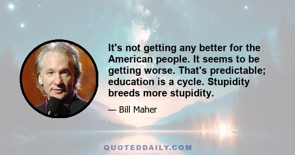 It's not getting any better for the American people. It seems to be getting worse. That's predictable; education is a cycle. Stupidity breeds more stupidity.