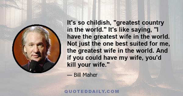 It's so childish, greatest country in the world. It's like saying, I have the greatest wife in the world. Not just the one best suited for me, the greatest wife in the world. And if you could have my wife, you'd kill