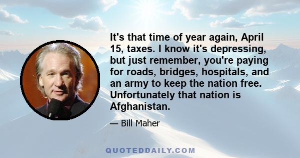 It's that time of year again, April 15, taxes. I know it's depressing, but just remember, you're paying for roads, bridges, hospitals, and an army to keep the nation free. Unfortunately that nation is Afghanistan.