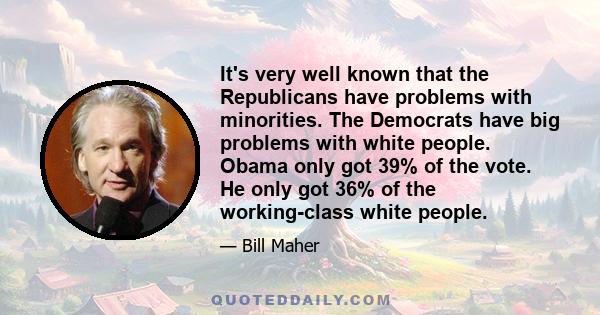 It's very well known that the Republicans have problems with minorities. The Democrats have big problems with white people. Obama only got 39% of the vote. He only got 36% of the working-class white people.