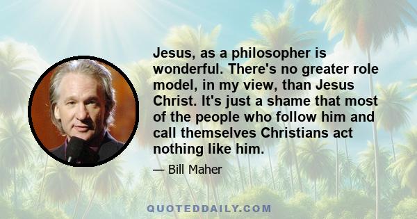 Jesus, as a philosopher is wonderful. There's no greater role model, in my view, than Jesus Christ. It's just a shame that most of the people who follow him and call themselves Christians act nothing like him.