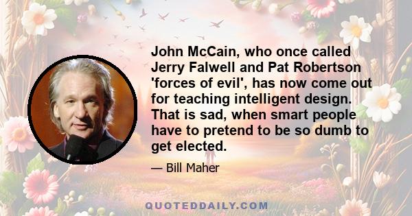 John McCain, who once called Jerry Falwell and Pat Robertson 'forces of evil', has now come out for teaching intelligent design. That is sad, when smart people have to pretend to be so dumb to get elected.