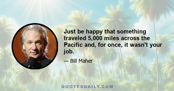 Just be happy that something traveled 5,000 miles across the Pacific and, for once, it wasn't your job.