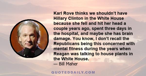 Karl Rove thinks we shouldn’t have Hillary Clinton in the White House because she fell and hit her head a couple years ago, spent three days in the hospital, and maybe she has brain damage. You know, I don’t recall the