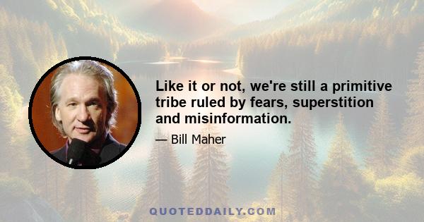 Like it or not, we're still a primitive tribe ruled by fears, superstition and misinformation.