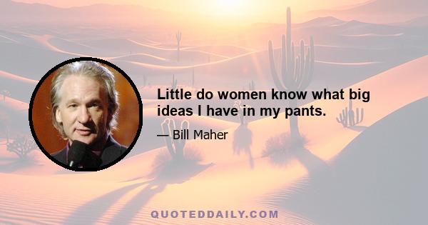 Little do women know what big ideas I have in my pants.