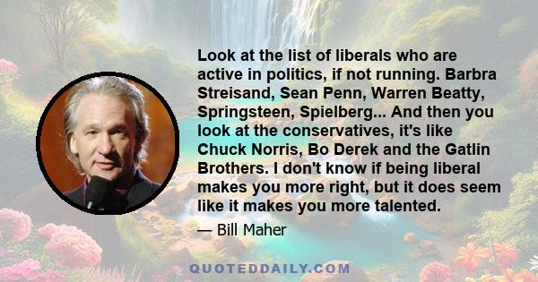 Look at the list of liberals who are active in politics, if not running. Barbra Streisand, Sean Penn, Warren Beatty, Springsteen, Spielberg... And then you look at the conservatives, it's like Chuck Norris, Bo Derek and 