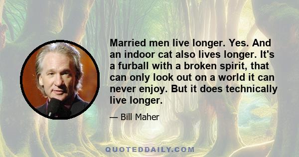 Married men live longer. Yes. And an indoor cat also lives longer. It's a furball with a broken spirit, that can only look out on a world it can never enjoy. But it does technically live longer.