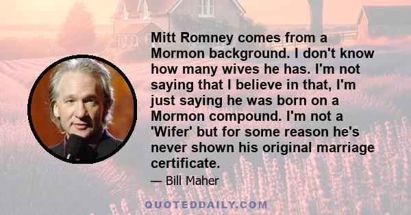 Mitt Romney comes from a Mormon background. I don't know how many wives he has. I'm not saying that I believe in that, I'm just saying he was born on a Mormon compound. I'm not a 'Wifer' but for some reason he's never