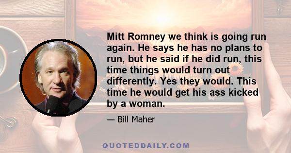 Mitt Romney we think is going run again. He says he has no plans to run, but he said if he did run, this time things would turn out differently. Yes they would. This time he would get his ass kicked by a woman.