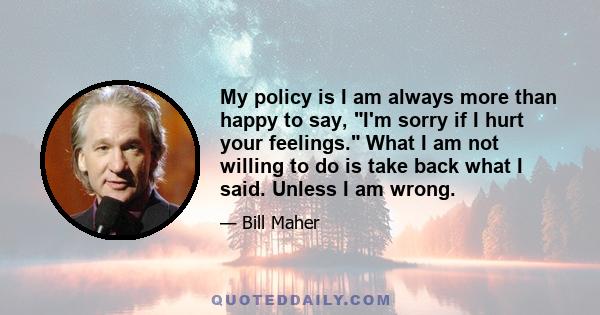 My policy is I am always more than happy to say, I'm sorry if I hurt your feelings. What I am not willing to do is take back what I said. Unless I am wrong.