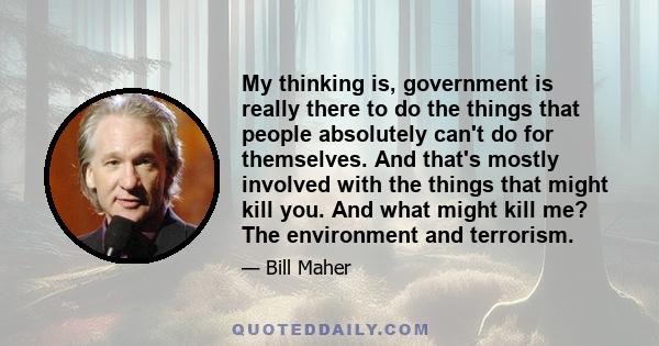 My thinking is, government is really there to do the things that people absolutely can't do for themselves. And that's mostly involved with the things that might kill you. And what might kill me? The environment and