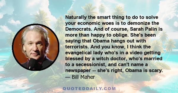 Naturally the smart thing to do to solve your economic woes is to demonize the Democrats. And of course, Sarah Palin is more than happy to oblige. She's been saying that Obama hangs out with terrorists. And you know, I