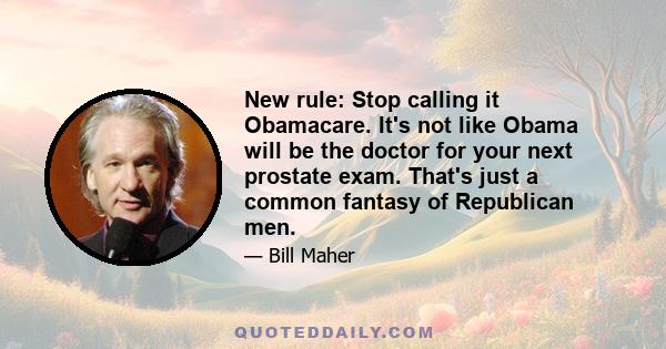 New rule: Stop calling it Obamacare. It's not like Obama will be the doctor for your next prostate exam. That's just a common fantasy of Republican men.