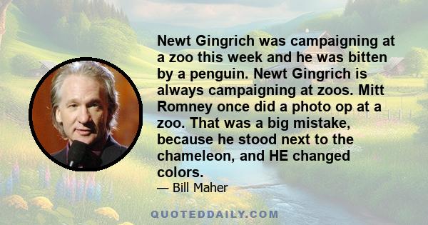 Newt Gingrich was campaigning at a zoo this week and he was bitten by a penguin. Newt Gingrich is always campaigning at zoos. Mitt Romney once did a photo op at a zoo. That was a big mistake, because he stood next to