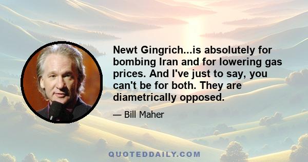 Newt Gingrich...is absolutely for bombing Iran and for lowering gas prices. And I've just to say, you can't be for both. They are diametrically opposed.